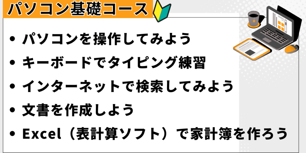 パソコン基礎コース。パソコンを操作してみよう。タイピング練習。インターネットで検索してみよう。文書を作成しよう。家計簿を作ろう。